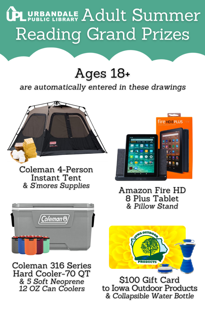 Adult Summer Reading Grand Prizes for ages 18+. First grand prize is a Coleman 4-person Instant Tent and S'mores supplies. Second grand prize is an Amazon Fire HD 8 Plus Tablet with a pillow stand. Third grand prize is a Coleman 70 quart cooler and 5 can coolers- 12 oz. Fourth grand prize is a $100 gift card to Iowa Outdoor Products and a collapsible water bottle.