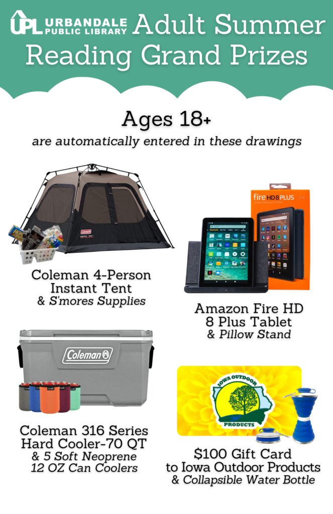 Adult Summer Reading Grand Prizes for ages 18+. First grand prize is a Coleman 4-person Instant Tent and S'mores supplies. Second grand prize is an Amazon Fire HD 8 Plus Tablet with a pillow stand. Third grand prize is a Coleman 70 quart cooler and 5 can coolers- 12 oz. Fourth grand prize is a $100 gift card to Iowa Outdoor Products and a collapsible water bottle.